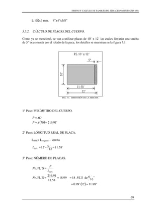 DISENO Y CALCULO DE TANQUES DE ALMACENAMIENTO (API 650)
69
L 102x6 mm. 4”x4”x5/8”
3.5.2. CÁLCULO DE PLACAS DEL CUERPO.
Como ya se mencionó, se van a utilizar placas de 10’ x 12’ las cuales llevarán una sercha
de 5” ocasionada por el rolado de la paca, los detalles se muestran en la figura 3.1.
FIG. 3.1. DIMENSIÓN DE LA SERCHA.
1° Paso: PERÍMETRO DEL CUERPO.
2° Paso: LONGITUD REAL DE PLACA.
LRPL= Loriginal – sercha
3° Paso: NÚMERO DE PLACAS.
( ) ´91.21970 ==
=
π
π
P
DP
´58.11
12
5´12 =−=RPLL
( ) "88.11120.99´
"
16
6de´1899.18
58.11
91.219
PL´S.
PL´S.
=+
≈==
=
SPLNo
L
P
No
RPL
 