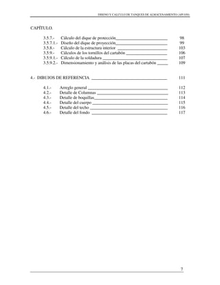 DISENO Y CALCULO DE TANQUES DE ALMACENAMIENTO (API 650)
7
CAPÍTULO.
3.5.7.- Cálculo del dique de protección________________________
3.5.7.1.- Diseño del dique de proyección________________________
3.5.8.- Cálculo de la estructura interior _______________________
3.5.9.- Cálculos de los tornillos del cartabón ___________________
3.5.9.1.- Cálculo de la soldadura ______________________________
3.5.9.2.- Dimensionamiento y análisis de las placas del cartabón _____
4.- DIBUJOS DE REFERENCIA ___________________________________
4.1.- Arreglo general _____________________________________
4.2.- Detalle de Columnas _________________________________
4.3.- Detalle de boquillas__________________________________
4.4.- Detalle del cuerpo ___________________________________
4.5.- Detalle del techo ____________________________________
4.6.- Detalle del fondo ___________________________________
98
99
103
106
107
109
111
112
113
114
115
116
117
 