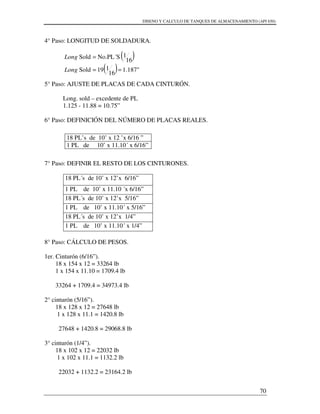 DISENO Y CALCULO DE TANQUES DE ALMACENAMIENTO (API 650)
70
4° Paso: LONGITUD DE SOLDADURA.
5° Paso: AJUSTE DE PLACAS DE CADA CINTURÓN.
Long. sold – excedente de PL
1.125 - 11.88 = 10.75”
6° Paso: DEFINICIÓN DEL NÚMERO DE PLACAS REALES.
7° Paso: DEFINIR EL RESTO DE LOS CINTURONES.
18 PL´s de 10’ x 12’x 6/16”
1 PL de 10’ x 11.10 ´x 6/16”
18 PL´s de 10’ x 12’x 5/16”
1 PL de 10’ x 11.10´ x 5/16”
18 PL´s de 10’ x 12’x 1/4”
1 PL de 10’ x 11.10´ x 1/4”
8° Paso: CÁLCULO DE PESOS.
1er. Cinturón (6/16”).
18 x 154 x 12 = 33264 lb
1 x 154 x 11.10 = 1709.4 lb
33264 + 1709.4 = 34973.4 lb
2° cinturón (5/16”).
18 x 128 x 12 = 27648 lb
1 x 128 x 11.1 = 1420.8 lb
27648 + 1420.8 = 29068.8 lb
3° cinturón (1/4”).
18 x 102 x 12 = 22032 lb
1 x 102 x 11.1 = 1132.2 lb
22032 + 1132.2 = 23164.2 lb
18 PL’s de 10’ x 12 ’x 6/16 ”
1 PL de 10’ x 11.10´ x 6/16”
( )
( ) "187.1
16
119Sold
16
1No.PL´SSold
==
=
Long
Long
 