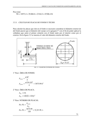 DISENO Y CALCULO DE TANQUES DE ALMACENAMIENTO (API 650)
71
Peso total.
Wt = 34973.4 + 29.068.8 + 23164.2 = 87206.4 lb
3.5.3. CÁLCULO DE PLACAS DE FONDO Y TECHO.
Para calcular las placas que irán en el fondo es necesario considerar el diámetro exterior de
del fondo puesto que al diámetro del cuerpo se le agregará 3” con el fin de poder aplicar la
soldadura que unirá el primer cinturón con el fondo tanto por el interior como por el
exterior. En la figura 3.2 se muestra el valor del diámetro exterior del fondo.
FIG. 3.2. DIAMETRO EXTERIOR DEL FONDO.
1° Paso: ÁREA DE FONDO.
2° Paso: ÁREA DE PLACA.
3° Paso: NÚMERO DE PLACAS.
( ) 2
2
2
ft99.3875
4
70.25
4
D
==
=
π
π
fondo
fondo
A
A
( ) 2
1201012
h
ftA
bA
PL
PL
==
=
PL´s29.32
120
99.3875
.
.
==
=
PLNo
A
A
PLNo
PL
fondo
 