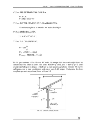 DISENO Y CALCULO DE TANQUES DE ALMACENAMIENTO (API 650)
72
4° Paso: PERÍMETRO DE SOLDADURA.
P= 2b+2h
P= 2(12)+2(10)=44´
5° Paso: DEFINIR NUMERO DE PLACAS POR LÍNEA.
*El numero de placas se obtendrá por medio de dibujo*
6° Paso: ESPECIFICACIÓN.
32 x 10’x 12’x 6/16”
7° Paso: CÁLCULO DE PESO.
En lo que respecta a los cálculos del techo del tanque será necesario especificar las
dimensiones que tendrá el cono, tales como diámetro y altura, esto se debe a que el cono
estará soportado por un ángulo soldado en la parte externa del ultimo cinturón del cuerpo
del tanque, por lo cual su diámetro será mayor que el del tanque. El diagrama de dicho
arreglo se presenta a continuación en la figura 3.3.
FIG. 3.3. COLOCACIÓN DEL TECHO.
( )
( ) lbW
lbW
ft
lb
W
FONDO
PL
59136184832
184812154
154
==
==
=
 