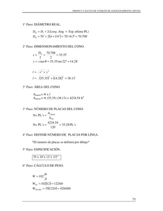 DISENO Y CALCULO DE TANQUES DE ALMACENAMIENTO (API 650)
73
1° Paso: DIÁMETRO REAL.
2° Paso: DIMENSIONAMIENTO DEL CONO.
3° Paso: ÁREA DEL CONO.
Alateral = π x l
Alateral = π (35.35) (38.13) = 4234.54 ft2
3° Paso: NÚMERO DE PLACAS DEL CONO.
4° Paso: DEFINIR NÚMERO DE PLACAS POR LÍNEA.
*El numero de placas se definirá por dibujo*
5° Paso: ESPECIFICACIÓN.
35 x 10’x 12’x 1/2”
6° Paso: CÁLCULO DE PESO.
( ) ´708.70"5.8´70"1/44270´
PL)ultimaEsp.Ang.(21
=+=++=
++=
R
R
D
LongDD
( ) ( ) ´13.3828.1435.35
´28.1422tan35.35tan
´35.35
2
708.70
2
22
22
=+=
+=
=°==
===
l
yxl
xy
D
x R
θ
PL´s35.28
120
4234.54
PL´s.
A
A
PL´s.
PL
lateral
==
=
No
No
( )
( ) lbW
lbW
ft
lb
W
TECHO
PL
42840122435
122412102
102
==
==
=
 