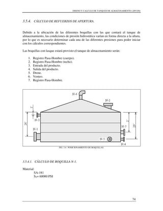DISENO Y CALCULO DE TANQUES DE ALMACENAMIENTO (API 650)
74
3.5.4. CÁLCULO DE REFUERZOS DE APERTURA.
Debido a la ubicación de las diferentes boquillas con las que contará el tanque de
almacenamiento, las condiciones de presión hidrostática varían en forma directa a la altura,
por lo que es necesario determinar cada una de las diferentes presiones para poder iniciar
con los cálculos correspondientes.
Las boquillas con lasque estará provisto el tanque de almacenamiento serán:
1. Registro Pasa-Hombre (cuerpo).
2. Registro Pasa-Hombre (techo).
3. Entrada del producto.
4. Salida del producto.
5. Drene.
6. Venteo.
7. Registro Pasa-Hombre.
FIG. 3.4. POSICIONAMIENTO DE BOQUILLAS.
3.5.4.1. CÁLCULO DE BOQUILLA N-1.
Material:
SA-181
ST= 60000 PSI
 