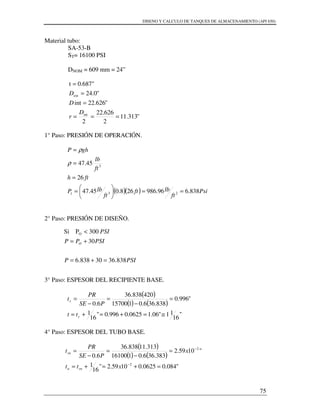 DISENO Y CALCULO DE TANQUES DE ALMACENAMIENTO (API 650)
75
Material tubo:
SA-53-B
ST= 16100 PSI
DNOM = 609 mm = 24”
"313.11
2
626.22
2
"626.22int
"0.24
0.687"t
int
ext
===
=
=
=
D
r
D
D
1° Paso: PRESIÓN DE OPERACIÓN.
( )( ) Psi
ft
lbft
ft
lbP
fth
ft
lb
ghP
838.696.986268.045.47
26
45.47
231
3
==





=
=
=
=
ρ
ρ
2° Paso: PRESIÓN DE DISEÑO.
3° Paso: ESPESOR DEL RECIPIENTE BASE.
( )
( ) ( )
"
16
11"06.10625.0996.0"
16
1
"996.0
838.366.0115700
420838.36
6.0
≅=+=+=
=
−
=
−
=
r
r
tt
PSE
PR
t
4° Paso: ESPESOR DEL TUBO BASE.
( )
( ) ( )
"084.00625.01059.2"
16
1
"1059.2
383.366.0116100
313.11838.36
6.0
2
2
=+=+=
=
−
=
−
=
−
−
xtt
x
PSE
PR
t
rnn
rn
PSIP
PSIPP
PSI
O
838.3630838.6
30
300PSi O
=+=
+=
<
 