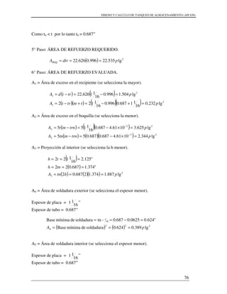 DISENO Y CALCULO DE TANQUES DE ALMACENAMIENTO (API 650)
76
Como tn < t por lo tanto tn = 0.687”
5° Paso: ÁREA DE REFUERZO REQUERIDO.
( ) 2
lg535.22996.0626.22 pdtrAREQ ===
6° Paso: ÁREA DE REFUERZO EVALUADA.
A1 = Área de exceso en el recipiente (se selecciona la mayor).
( ) ( )
( )( ) ( )( ) 2
1
2
1
lg232.0
16
11687.0996.0
16
1122
lg504.1996.0
16
11626.22
pttntrtA
ptrtdA
=+−=+−=
=−=−=
A2 = Área de exceso en el boquilla (se selecciona la menor).
( ) ( )( )
( ) ( )( ) 23
2
23
2
lg344.21061.4687.0687.055
lg625.31061.4687.0
16
1155
ptrntntnA
ptrntntA
=×−=−=
=×−=−=
−
−
A3 = Proyección al interior (se selecciona la h menor).
( )
( )
( ) ( )( ) 2
3 lg887.1374.12687.02
"374.1687.022
"125.2
16
1122
phtnA
tnh
th
===
===
===
A4 = Área de soldadura exterior (se selecciona el espesor menor).
Espesor de placa =
16
11 ”
Espesor de tubo = 0.687”
( ) ( ) 222
4
16
1
lg389.0624.0soldadurademínimaBase
"624.00625.0687.0-tnsoldadurademínimaBase
pA ===
=−==
A5 = Área de soldadura interior (se selecciona el espesor menor).
Espesor de placa =
16
11 ”
Espesor de tubo = 0.687”
 