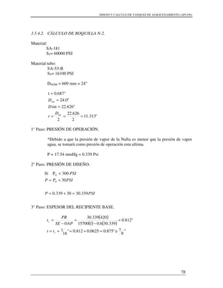DISENO Y CALCULO DE TANQUES DE ALMACENAMIENTO (API 650)
78
3.5.4.2. CÁLCULO DE BOQUILLA N-2.
Material:
SA-181
ST= 60000 PSI
Material tubo:
SA-53-B
ST= 16100 PSI
DNOM = 609 mm = 24”
"313.11
2
626.22
2
"626.22int
"0.24
0.687"t
int
ext
===
=
=
=
D
r
D
D
1° Paso: PRESIÓN DE OPERACIÓN.
*Debido a que la presión de vapor de la Nafta es menor que la presión de vapor
agua, se tomará como presión de operación esta ultima.
P = 17.54 mmHg = 0.339 Psi
2° Paso: PRESIÓN DE DISEÑO.
3° Paso: ESPESOR DEL RECIPIENTE BASE.
( )
( ) ( )
"
8
7"875.00625.0812.0"
16
1
"812.0
339.306.0115700
420339.30
6.0
≅=+=+=
=
−
=
−
=
r
r
tt
PSE
PR
t
PSIP
PSIPP
PSI
O
339.3030339.0
30
300PSi O
=+=
+=
<
 