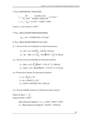 DISENO Y CALCULO DE TANQUES DE ALMACENAMIENTO (API 650)
79
4° Paso: ESPESOR DEL TUBO BASE.
( )
( ) ( )
"084.00625.01013.2"
16
1
"1013.2
339.306.0116100
313.11339.30
6.0
2
2
=+=+=
=
−
=
−
=
−
−
xtt
x
PSE
PR
t
rnn
rn
Como tn < t por lo tanto tn = 0.687”
5° Paso: ÁREA DE REFUERZO REQUERIDO.
( ) 2
lg37.18812.0626.22 pdtrAREQ ===
6° Paso: ÁREA DE REFUERZO EVALUADA.
A1 = Área de exceso en el recipiente (se selecciona la mayor).
( ) ( )
( )( ) ( )( ) 2
1
2
1
lg196.0
8
7687.0812.0
8
722
lg425.1812.0
8
7626.22
pttntrtA
ptrtdA
=+−=+−=
=−=−=
A2 = Área de exceso en el boquilla (se selecciona la menor).
( ) ( )( )
( ) ( )( ) 23
2
23
2
lg371.31079.3687.0687.055
lg989.21079.3687.0
8
755
ptrntntnA
ptrntntA
=×−=−=
=×−=−=
−
−
A3 = Proyección al interior (se selecciona la h menor).
( )
( )
( ) ( )( ) 2
3 lg887.1374.12687.02
"374.1687.022
"75.1
8
722
phtnA
tnh
th
===
===
===
A4 = Área de soldadura exterior (se selecciona el espesor menor).
Espesor de placa =
8
7 ”
Espesor de tubo = 0.687”
( ) ( ) 222
4
16
1
lg389.0624.0soldadurademínimaBase
"624.00625.0687.0-tnsoldadurademínimaBase
pA ===
=−==
 