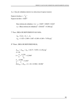 DISENO Y CALCULO DE TANQUES DE ALMACENAMIENTO (API 650)
80
A5 = Área de soldadura interior (se selecciona el espesor menor).
Espesor de placa =
8
7 ”
Espesor de tubo = 0.687”
( ) ( ) 222
5
16
1
lg389.0624.0soldadurademínimaBase
"624.00625.0687.0-tnsoldadurademínimaBase
pA ===
=−==
7° Paso: ÁREA DE REFUERZO EVALUADA.
2
521
lg079.7389.0389.0887.1989.2425.1
...
pA
AAAA
RE
RE
=++++=
++∑=
8° Paso: ÁREA DE REFUERZO REAL.
2
lg291.11079.737.18 pAAA REREQRreal =−=−=
"904.36904.1224
"452.6
2
904.12
2
"904.12
8
7
291.11
=+=+=
==
===
=
bDDext
b
h
A
b
bhA
EXTREF
 