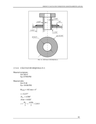 DISENO Y CALCULO DE TANQUES DE ALMACENAMIENTO (API 650)
81
FIG. 3.6. DETALLE DE BOQUILLA.
3.5.4.4. CÁLCULO DE BOQUILLA N-3.
Material recipiente:
SA-285-C
SR=15700 PSI
Material tubo:
SA-53-B
ST= 16100 PSI
DNOM = 102 mm = 4”
013.2
2
026.4
2
"026.4int
"500.4
0.237"t
int
ext
===
=
=
=
D
r
D
D
 