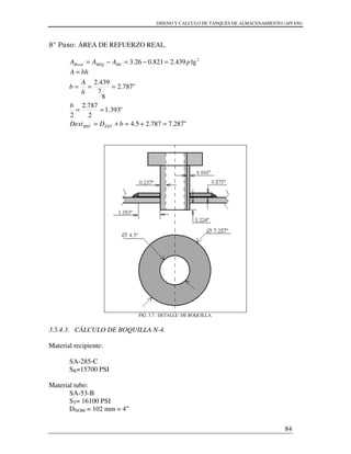 DISENO Y CALCULO DE TANQUES DE ALMACENAMIENTO (API 650)
84
8° Paso: ÁREA DE REFUERZO REAL.
2
lg439.2821.026.3 pAAA REREQRreal =−=−=
"287.7787.25.4
"393.1
2
787.2
2
"787.2
8
7
439.2
=+=+=
==
===
=
bDDext
b
h
A
b
bhA
EXTREF
FIG. 3.7. DETALLE DE BOQUILLA.
3.5.4.3. CÁLCULO DE BOQUILLA N-4.
Material recipiente:
SA-285-C
SR=15700 PSI
Material tubo:
SA-53-B
ST= 16100 PSI
DNOM = 102 mm = 4”
 