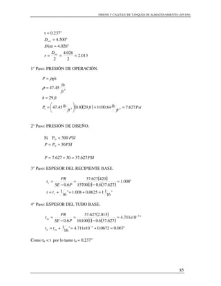DISENO Y CALCULO DE TANQUES DE ALMACENAMIENTO (API 650)
85
013.2
2
026.4
2
"026.4int
"500.4
0.237"t
int
ext
===
=
=
=
D
r
D
D
1° Paso: PRESIÓN DE OPERACIÓN.
( )( ) Psi
ft
lbft
ft
lbP
fth
ft
lb
ghP
627.784.1100298.045.47
29
45.47
231
3
==





=
=
=
=
ρ
ρ
2° Paso: PRESIÓN DE DISEÑO.
3° Paso: ESPESOR DEL RECIPIENTE BASE.
( )
( ) ( )
"
16
110625.0008.1"
16
1
"008.1
627.376.0115700
420627.37
6.0
=+=+=
=
−
=
−
=
r
r
tt
PSE
PR
t
4° Paso: ESPESOR DEL TUBO BASE.
( )
( ) ( )
"067.00672.010711.4"
16
1
"10711.4
627.376.0116100
013.2627.37
6.0
3
3
=+=+=
=
−
=
−
=
−
−
xtt
x
PSE
PR
t
rnn
rn
Como tn < t por lo tanto tn = 0.237”
PSIP
PSIPP
PSI
O
627.3730627.7
30
300PSi O
=+=
+=
<
 