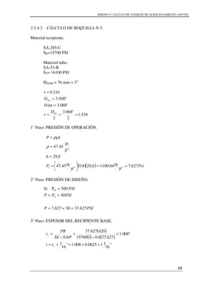 DISENO Y CALCULO DE TANQUES DE ALMACENAMIENTO (API 650)
88
3.5.4.5. CÁLCULO DE BOQUILLA N-5.
Material recipiente:
SA-285-C
SR=15700 PSI
Material tubo:
SA-53-B
ST= 16100 PSI
DNOM = 76 mm = 3”
534.1
2
"068.3
2
"068.3int
"500.3
0.216t
int
ext
===
=
=
=
D
r
D
D
1° Paso: PRESIÓN DE OPERACIÓN.
( )( ) Psi
ft
lbft
ft
lbP
fth
ft
lb
ghP
627.784.1100298.045.47
29
45.47
231
3
==





=
=
=
=
ρ
ρ
2° Paso: PRESIÓN DE DISEÑO.
3° Paso: ESPESOR DEL RECIPIENTE BASE.
( )
( ) ( )
"
16
110625.0008.1"
16
1
"008.1
627.376.0115700
420627.37
6.0
=+=+=
=
−
=
−
=
r
r
tt
PSE
PR
t
PSIP
PSIPP
PSI
O
627.3730627.7
30
300PSi O
=+=
+=
<
 