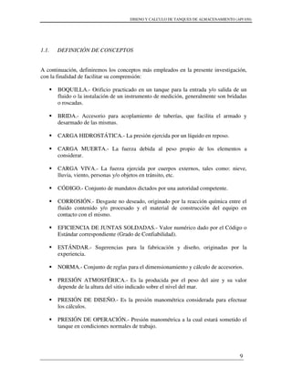 DISENO Y CALCULO DE TANQUES DE ALMACENAMIENTO (API 650)
9
1.1. DEFINICIÓN DE CONCEPTOS
A continuación, definiremos los conceptos más empleados en la presente investigación,
con la finalidad de facilitar su comprensión:
BOQUILLA.- Orificio practicado en un tanque para la entrada y/o salida de un
fluido o la instalación de un instrumento de medición, generalmente son bridadas
o roscadas.
BRIDA.- Accesorio para acoplamiento de tuberías, que facilita el armado y
desarmado de las mismas.
CARGA HIDROSTÁTICA.- La presión ejercida por un líquido en reposo.
CARGA MUERTA.- La fuerza debida al peso propio de los elementos a
considerar.
CARGA VIVA.- La fuerza ejercida por cuerpos externos, tales como: nieve,
lluvia, viento, personas y/o objetos en tránsito, etc.
CÓDIGO.- Conjunto de mandatos dictados por una autoridad competente.
CORROSIÓN.- Desgaste no deseado, originado por la reacción química entre el
fluido contenido y/o procesado y el material de construcción del equipo en
contacto con el mismo.
EFICIENCIA DE JUNTAS SOLDADAS.- Valor numérico dado por el Código o
Estándar correspondiente (Grado de Confiabilidad).
ESTÁNDAR.- Sugerencias para la fabricación y diseño, originadas por la
experiencia.
NORMA.- Conjunto de reglas para el dimensionamiento y cálculo de accesorios.
PRESIÓN ATMOSFÉRICA.- Es la producida por el peso del aire y su valor
depende de la altura del sitio indicado sobre el nivel del mar.
PRESIÓN DE DISEÑO.- Es la presión manométrica considerada para efectuar
los cálculos.
PRESIÓN DE OPERACIÓN.- Presión manométrica a la cual estará sometido el
tanque en condiciones normales de trabajo.
 