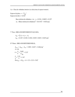 DISENO Y CALCULO DE TANQUES DE ALMACENAMIENTO (API 650)
90
A5 = Área de soldadura interior (se selecciona el espesor menor).
Espesor de placa =
16
11 ”
Espesor de tubo = 0.216”
( ) ( ) 222
5
16
1
lg023.0153.0soldadurademínimaBase
"153.00625.0216.0-tnsoldadurademínimaBase
pA ===
=−==
7° Paso: ÁREA DE REFUERZO EVALUADA.
2
521
lg627.0023.0023.0186.0228.0167.0
...
pA
AAAA
RE
RE
=++++=
++∑=
8° Paso: ÁREA DE REFUERZO REAL.
2
lg465.2627.0092.3 pAAA REREQRreal =−=−=
"82.532.25.3
"16.1
2
32.2
2
"32.2
16
11
465.2
=+=+=
==
===
=
bDDext
b
h
A
b
bhA
EXTREF
 