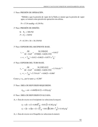 DISENO Y CALCULO DE TANQUES DE ALMACENAMIENTO (API 650)
92
1° Paso: PRESIÓN DE OPERACIÓN.
*Debido a que la presión de vapor de la Nafta es menor que la presión de vapor
agua, se tomará como presión de operación esta ultima.
P = 17.54 mmHg = 0.339 Psi
2° Paso: PRESIÓN DE DISEÑO.
3° Paso: ESPESOR DEL RECIPIENTE BASE.
( )
( ) ( )
"
8
7"875.00625.0812.0"
16
1
"812.0
339.306.0115700
420339.30
6.0
≅=+=+=
=
−
=
−
=
r
r
tt
PSE
PR
t
4° Paso: ESPESOR DEL TUBO BASE.
( )
( ) ( )
"068.00625.010719.5"
16
1
"10719.5
339.306.0116100
032.3339.30
6.0
3
3
=+=+=
=
−
=
−
=
−
−
xtt
x
PSE
PR
t
rn
rn
Como tn < tnr por lo tanto tn = 0.280”
5° Paso: ÁREA DE REFUERZO REQUERIDO.
( ) 2
lg924.4812.0065.6 pdtrAREQ ===
6° Paso: ÁREA DE REFUERZO EVALUADA.
A1 = Área de exceso en el recipiente (se selecciona la mayor).
( ) ( )
( )( ) ( )( ) 2
1
2
1
lg145.0
8
7280.0812.0
8
722
lg382.0812.0
8
7065.6
pttntrtA
ptrtdA
=+−=+−=
=−=−=
A2 = Área de exceso en el boquilla (se selecciona la menor).
PSIP
PSIPP
PSI
O
339.3030339.0
30
300PSi O
=+=
+=
<
 