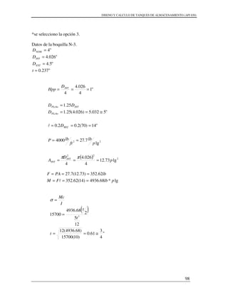 DISENO Y CALCULO DE TANQUES DE ALMACENAMIENTO (API 650)
98
*se selecciono la opción 3.
Datos de la boquilla N-3.
"237.0
"5.4
"026.4
"4
=
=
=
=
t
D
D
D
EXT
INT
NOM
( ) 2
22
22
lg73.12
4
026.4
4
lg
7.274000
"14)70(2.02.0
"5032.5)026.4(25.1
25.1
"1
4
026.4
4
p
D
A
p
lb
ft
lbP
D
D
DD
D
Hpp
INT
INT
REC
PLcho
INTPLcho
INT
===
==
===
≅==
=
===
ππ
l
lg*68.4936)14(62.352
62.352)73.12(7.27
plbFM
lbPAF
===
===
l
( )
"
4
3
61.0
)10(15700
)68.4936(12
12
5
2
68.4936
15700 3
≅==
=
=
t
t
t
I
Mc
σ
 