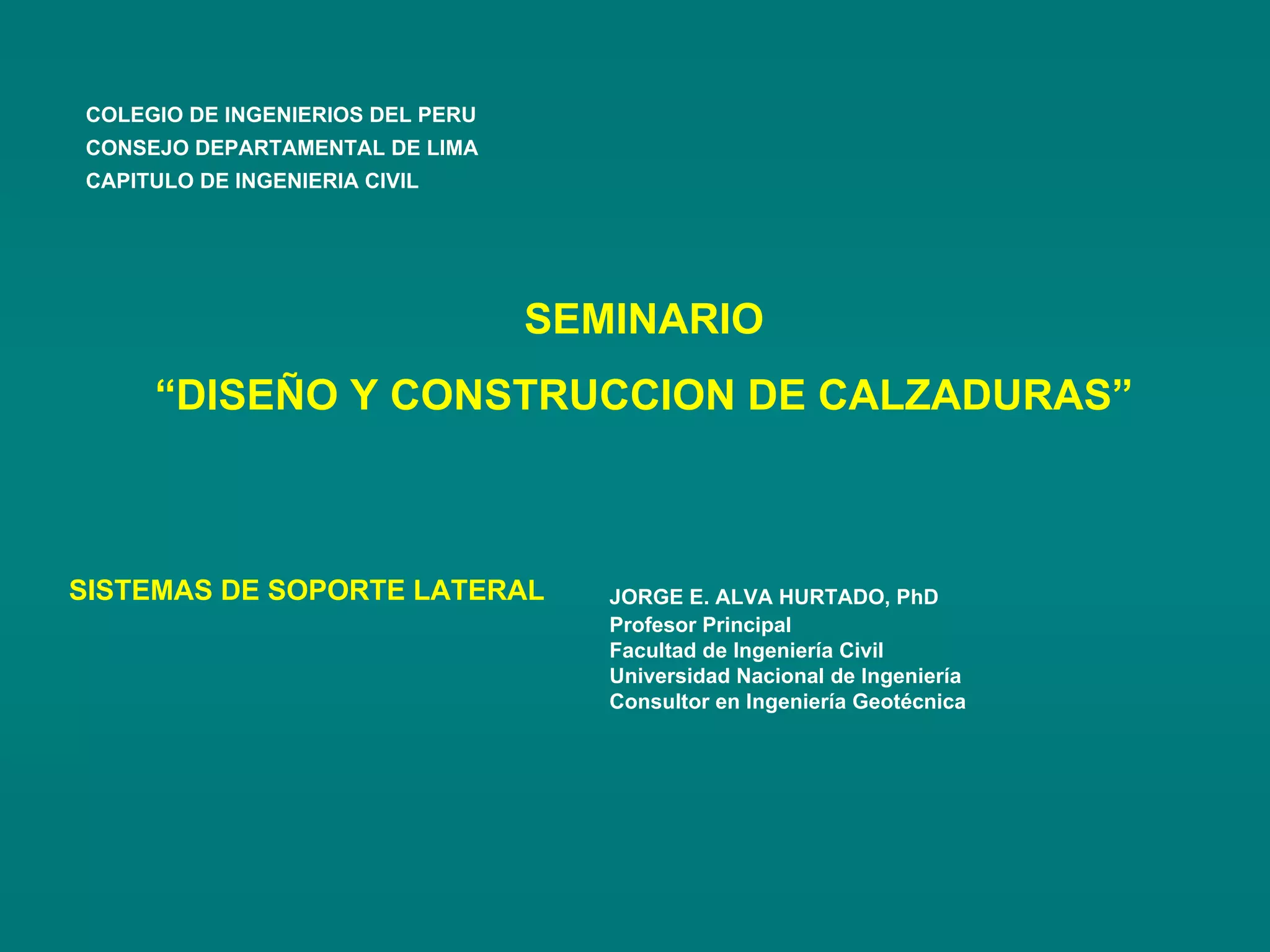 SEMINARIO
“DISEÑO Y CONSTRUCCION DE CALZADURAS”
SISTEMAS DE SOPORTE LATERAL JORGE E. ALVA HURTADO, PhD
Profesor Principal
Facultad de Ingeniería Civil
Universidad Nacional de Ingeniería
Consultor en Ingeniería Geotécnica
COLEGIO DE INGENIERIOS DEL PERU
CONSEJO DEPARTAMENTAL DE LIMA
CAPITULO DE INGENIERIA CIVIL
 