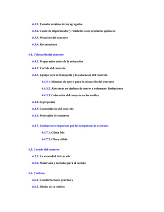 6.3.3. Tamaño máximo de los agregados
6.3.4. Concreto impermeable y resistente a los productos químicos
6.3.5. Mezclado del concreto
6.3.6. Revenimiento
6.4. Colocación del concreto
6.4.1. Preparación antes de la colocación
6.4.2. Vertido del concreto
6.4.3. Equipo para el transporte y la colocación del concreto
6.4.3.1. Sistemas de apoyo para la colocación del concreto
6.4.3.2. Aberturas en cimbras de muros y columnas: limitaciones
6.4.3.3. Colocación del concreto en los moldes
6.4.4. Segregación
6.4.5. Consolidación del concreto
6.4.6. Protección del concreto
6.4.7. Limitaciones impuestas por las temperaturas extremas
6.4.7.1. Clima frío
6.4.7.2. Clima cálido
6.5. Curado del concreto
6.5.1. La necesidad del curado
6.5.2. Materiales y métodos para el curado
6.6. Cimbras
6.6.1. Consideraciones generales
6.6.2. Diseño de la cimbra
 
