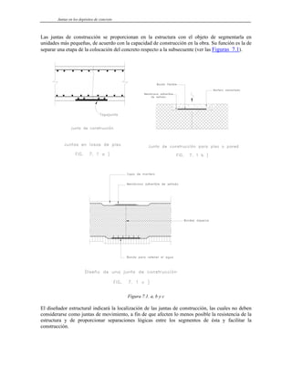 Juntas en los depósitos de concreto
Las juntas de construcción se proporcionan en la estructura con el objeto de segmentarla en
unidades más pequeñas, de acuerdo con la capacidad de construcción en la obra. Su función es la de
separar una etapa de la colocación del concreto respecto a la subsecuente (ver las Figuras 7.1).
Figura 7.1. a, b y c
El diseñador estructural indicará la localización de las juntas de construcción, las cuales no deben
considerarse como juntas de movimiento, a fin de que afecten lo menos posible la resistencia de la
estructura y de proporcionar separaciones lógicas entre los segmentos de ésta y facilitar la
construcción.
 