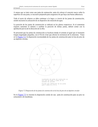 Diseño y construcción de estructuras de concreto para contener líquidos Víctor
M. Pavón R
A menos que se trate como una junta de contracción, antes de colocar el concreto nuevo sobre la
superficie de una junta, es necesario prepararla para asegurarse de que haya una buena adherencia.
Todo el acero de refuerzo se debe continuar a lo largo o a través de las juntas de construcción,
siendo necesaria la colocación de un dispositivo de retención de agua.
La posición de las juntas de construcción se indicará en los planos respectivos. Si el contratista
requiere aumentar el número o cambiar la posición de dichas juntas, deberá contar con la
aprobación previa de la dirección de la obra.
Se procurará que las juntas de construcción se localicen donde el cortante al igual que el momento
tengan magnitudes pequeñas, con el fin de evitar que afecten la resistencia de la estructura. Véase
en la Figura 7.2, la disposición recomendada de las juntas de construcción para la losa de piso de
un depósito circular.
Figura 7.2 Disposición de las juntas de construcción en la losa de piso de un depósito circular
En la Figura 7.3 se muestra la disposición común de una junta de construcción para un piso no
estructural o de membrana.
 