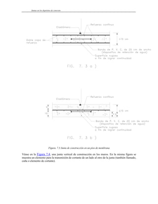 Juntas en los depósitos de concreto
Figura. 7.3 Junta de construcción en un piso de membrana
Véase en la Figura 7.4, una junta vertical de construcción en los muros. En la misma figura se
muestra un elemento para la transmisión de cortante de un lado al otro de la junta (también llamado,
cuña o elemento de cortante).
 