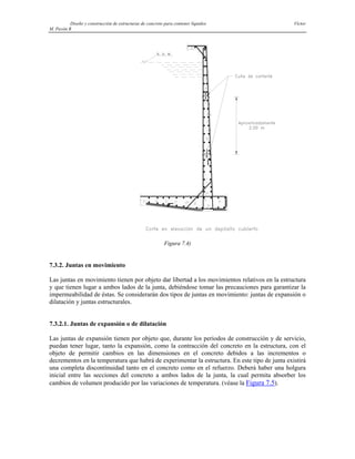 Diseño y construcción de estructuras de concreto para contener líquidos Víctor
M. Pavón R
Figura 7.4)
7.3.2. Juntas en movimiento
Las juntas en movimiento tienen por objeto dar libertad a los movimientos relativos en la estructura
y que tienen lugar a ambos lados de la junta, debiéndose tomar las precauciones para garantizar la
impermeabilidad de éstas. Se considerarán dos tipos de juntas en movimiento: juntas de expansión o
dilatación y juntas estructurales.
7.3.2.1. Juntas de expansión o de dilatación
Las juntas de expansión tienen por objeto que, durante los periodos de construcción y de servicio,
puedan tener lugar, tanto la expansión, como la contracción del concreto en la estructura, con el
objeto de permitir cambios en las dimensiones en el concreto debidos a las incrementos o
decrementos en la temperatura que habrá de experimentar la estructura. En este tipo de junta existirá
una completa discontinuidad tanto en el concreto como en el refuerzo. Deberá haber una holgura
inicial entre las secciones del concreto a ambos lados de la junta, la cual permita absorber los
cambios de volumen producido por las variaciones de temperatura. (véase la Figura 7.5).
 