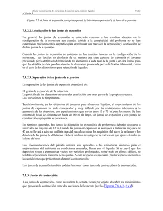 Diseño y construcción de estructuras de concreto para contener líquidos Víctor
M. Pavón R
Figura. 7.5 a) Junta de expansión para piso o pared, b) Movimiento potencial y c) Junta de expansión
7.3.2.2. Localización de las juntas de expansión
En general, las juntas de expansión se colocarán cercanas a los cambios abruptos en la
configuración de la estructura aun cuando, debido a la complejidad del problema no se han
establecido procedimientos aceptables para determinar con precisión la separación y la ubicación de
dichas juntas de expansión.
Cuando las juntas de expansión se coloquen en los cambios bruscos en la configuración de la
estructura, sus detalles se diseñarán de tal manera que sean capaces de transmitir el cortante
provocado por la deflexión diferencial de los elementos a cada lado de la junta o de otra forma, para
que los detalles de ésta puedan absorber la distorsión provocada por la deflexión diferencial, como
es el caso de los dispositivos para retención de líquidos.
7.3.2.3. Separación de las juntas de expansión
La separación de las juntas de expansión dependerá de:
El grado de exposición de la estructura.
La posición de los elementos estructurales en relación con otras partes de la propia estructura.
Las variaciones de temperatura.
Tradicionalmente, en los depósitos de concreto para almacenar líquidos, el espaciamiento de las
juntas de expansión ha sido conservador y muy influido por las restricciones inherentes a la
geometría de los depósitos, con espaciamientos que varían entre 15 y 75 m. para los muros. Se han
construido losas de cimentación hasta de l80 m de largo, sin juntas de expansión y con juntas de
construcción a pequeñas separaciones.
En términos generales, las juntas de dilatación (o expansión), de preferencia deberán colocarse a
intervalos no mayores de 35 m. Cuando las juntas de expansión se coloquen a distancias mayores de
45 m, se llevará a cabo un análisis especial para determinar los requisitos del acero de refuerzo y los
detalles de las juntas de dilatación. Deberá también investigarse la restricción que ejerce el suelo en
la losa de base.
Las recomendaciones del párrafo anterior son aplicables a las estructuras sanitarias para el
mejoramiento del ambiente en condiciones normales, llenas con el líquido. Si se prevé que los
depósitos vayan a permanecer vacíos por periodos prolongados, sobre todo en climas cálidos, se
tendrán separaciones menores de las juntas. A este respecto, es necesario prestar especial atención a
las condiciones que predominen durante la construcción.
Las juntas de expansión también podrán funcionar como juntas de contracción o de construcción.
7.3.3. Juntas de contracción
Las juntas de contracción, como su nombre lo señala, tienen por objeto absorber los movimientos
que provocan la contracción entre dos secciones del concreto (ver las Figuras 7.6 a, b, c y d).
 