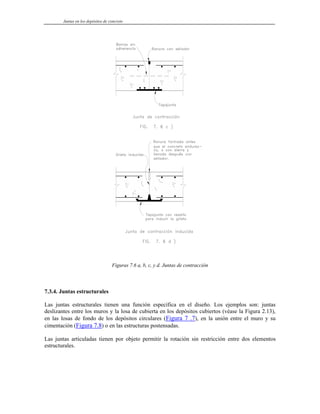 Juntas en los depósitos de concreto
Figuras 7.6 a, b, c, y d. Juntas de contracción
7.3.4. Juntas estructurales
Las juntas estructurales tienen una función específica en el diseño. Los ejemplos son: juntas
deslizantes entre los muros y la losa de cubierta en los depósitos cubiertos (véase la Figura 2.13),
en las losas de fondo de los depósitos circulares (Figura 7 .7), en la unión entre el muro y su
cimentación (Figura 7.8) o en las estructuras postensadas.
Las juntas articuladas tienen por objeto permitir la rotación sin restricción entre dos elementos
estructurales.
 