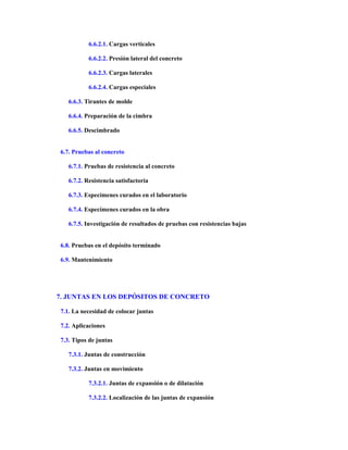 6.6.2.1. Cargas verticales
6.6.2.2. Presión lateral del concreto
6.6.2.3. Cargas laterales
6.6.2.4. Cargas especiales
6.6.3. Tirantes de molde
6.6.4. Preparación de la cimbra
6.6.5. Descimbrado
6.7. Pruebas al concreto
6.7.1. Pruebas de resistencia al concreto
6.7.2. Resistencia satisfactoria
6.7.3. Especímenes curados en el laboratorio
6.7.4. Especímenes curados en la obra
6.7.5. Investigación de resultados de pruebas con resistencias bajas
6.8. Pruebas en el depósito terminado
6.9. Mantenimiento
7. JUNTAS EN LOS DEPÓSITOS DE CONCRETO
7.1. La necesidad de colocar juntas
7.2. Aplicaciones
7.3. Tipos de juntas
7.3.1. Juntas de construcción
7.3.2. Juntas en movimiento
7.3.2.1. Juntas de expansión o de dilatación
7.3.2.2. Localización de las juntas de expansión
 
