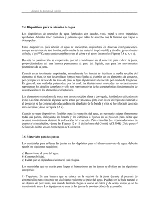 Juntas en los depósitos de concreto
7.4. Dispositivos para la retención del agua
Los dispositivos de retención de agua fabricados con caucho, vinil, metal u otros materiales
aprobados, deberán tener contornos y patrones que estén de acuerdo con la función que vayan a
desempeñar.
Estos dispositivos para retener el agua se encuentran disponibles en diversas configuraciones,
aunque esencialmente son bandas preformadas de un material impermeable y durable, generalmente
de hule, o de PVC; aun cuando también se usa el cobre y el acero (véanse las Figuras 7.8 a, b, y c).
Durante la construcción se empotrarán parcial o totalmente en el concreto para cubrir la junta,
proporcionándose así una barrera permanente al paso del líquido, aun para los movimientos
posteriores de la junta.
Cuando están totalmente empotradas, normalmente las bandas se localizan a media sección del
elemento, si bien, se han desarrollado formas para fijarlas al exterior de los elementos de concreto,
por ejemplo: en la base de las losas de piso, se fijan rígidamente al concreto por medio de lengüetas.
En general, son unidades patentadas, por lo cual, las ilustraciones mostradas no necesariamente
representan los detalles completos y sólo son representativas de las características fundamentales de
su colocación en los elementos estructurales.
Los elementos retenedores de metal son de una sección plana o corrugada, habiéndose utilizado con
éxito. Las tiras metálicas algunas veces están galvanizadas, pero éste no es un requisito esencial si
el concreto se ha compactado adecuadamente alrededor de la banda y ésta se ha colocado centrada
en la sección (véase la Figura 7.6 a).
Cuando se usen dispositivos flexibles para la retención del agua, es necesario sujetar firmemente
todas sus partes, incluyendo los bordes y los extremos o fijarlos en su posición para evitar que
ocurran movimientos durante la colocación del concreto. Para consultar las recomendaciones en
cuanto a la instalación, véanse las Figuras 12 y 16 del informe del Comité ACI 504R (Guía para el
Sellado de Juntas en las Estructuras de Concreto).
7.5. Materiales para las juntas
Los materiales para rellenar las juntas en los depósitos para el almacenamiento de agua, deberán
reunir los siguientes requisitos:
a) Hermetismo al paso del agua.
b) Compresibilidad.
c) Evitar que se expandan al contacto con el agua.
Los materiales que se usarán para lograr el hermetismo en las juntas se dividen en las siguientes
categorías:
1) Tapajunta. Es una barrera que se coloca en la sección de la junta durante el proceso de
construcción para constituir un diafragma resistente al paso del agua. Pueden ser de hule natural o
de cloruro de polivinilo, aun cuando también llegan a usarse de cobre y de acero, como ya se ha
mencionado antes. Los tapajuntas se usan en las juntas de construcción y de expansión.
 