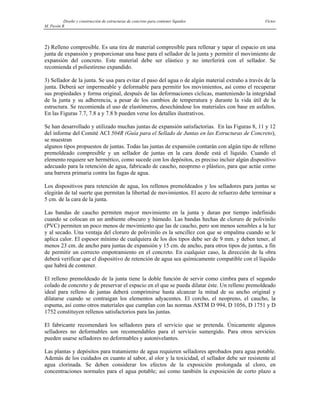 Diseño y construcción de estructuras de concreto para contener líquidos Víctor
M. Pavón R
2) Relleno compresible. Es una tira de material compresible para rellenar y tapar el espacio en una
junta de expansión y proporcionar una base para el sellador de la junta y permitir el movimiento de
expansión del concreto. Este material debe ser elástico y no interferirá con el sellador. Se
recomienda el poliestireno expandido.
3) Sellador de la junta. Se usa para evitar el paso del agua o de algún material extraño a través de la
junta. Deberá ser impermeable y deformable para permitir los movimientos, así como el recuperar
sus propiedades y forma original, después de las deformaciones cíclicas, manteniendo la integridad
de la junta y su adherencia, a pesar de los cambios de temperatura y durante la vida útil de la
estructura. Se recomienda el uso de elastómeros, desechándose los materiales con base en asfaltos.
En las Figuras 7.7, 7.8 a y 7.8 b pueden verse los detalles ilustrativos.
Se han desarrollado y utilizado muchas juntas de expansión satisfactorias. En las Figuras 8, 11 y 12
del informe del Comité ACI 504R (Guía para el Sellado de Juntas en las Estructuras de Concreto),
se muestran
algunos tipos propuestos de juntas. Todas las juntas de expansión contarán con algún tipo de relleno
premoldeado compresible y un sellador de juntas en la cara donde está el líquido. Cuando el
elemento requiere ser hermético, como sucede con los depósitos, es preciso incluir algún dispositivo
adecuado para la retención de agua, fabricado de caucho, neopreno o plástico, para que actúe como
una barrera primaria contra las fugas de agua.
Los dispositivos para retención de agua, los rellenos premoldeados y los selladores para juntas se
elegirán de tal suerte que permitan la libertad de movimientos. El acero de refuerzo debe terminar a
5 cm. de la cara de la junta.
Las bandas de caucho permiten mayor movimiento en la junta y duran por tiempo indefinido
cuando se colocan en un ambiente obscuro y húmedo. Las bandas hechas de cloruro de polivinilo
(PVC) permiten un poco menos de movimiento que las de caucho, pero son menos sensibles a la luz
y al secado. Una ventaja del cloruro de polivinilo es la sencillez con que se empalma cuando se le
aplica calor. El espesor mínimo de cualquiera de los dos tipos debe ser de 9 mm. y deben tener, al
menos 23 cm. de ancho para juntas de expansión y 15 cm. de ancho, para otros tipos de juntas, a fin
de permitir un correcto empotramiento en el concreto. En cualquier caso, la dirección de la obra
deberá verificar que el dispositivo de retención de agua sea químicamente compatible con el líquido
que habrá de contener.
El relleno premoldeado de la junta tiene la doble función de servir como cimbra para el segundo
colado de concreto y de preservar el espacio en el que se pueda dilatar éste. Un relleno premoldeado
ideal para relleno de juntas deberá comprimirse hasta alcanzar la mitad de su ancho original y
dilatarse cuando se contraigan los elementos adyacentes. El corcho, el neopreno, el caucho, la
espuma, así como otros materiales que cumplan con las normas ASTM D 994, D 1056, D 1751 y D
1752 constituyen rellenos satisfactorios para las juntas.
El fabricante recomendará los selladores para el servicio que se pretenda. Únicamente algunos
selladores no deformables son recomendables para el servicio sumergido. Para otros servicios
pueden usarse selladores no deformables y autonivelantes.
Las plantas y depósitos para tratamiento de agua requieren selladores aprobados para agua potable.
Además de los cuidados en cuanto al sabor, al olor y la toxicidad, el sellador debe ser resistente al
agua clorinada. Se deben considerar los efectos de la exposición prolongada al cloro, en
concentraciones normales para el agua potable; así como también la exposición de corto plazo a
 