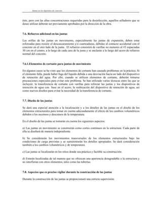 Juntas en los depósitos de concreto
éste, pero con las altas concentraciones requeridas para la desinfección, aquellos selladores que se
desee utilizar deberán ser previamente aprobados por la dirección de la obra.
7.6. Refuerzo adicional en las juntas
Las orillas de las juntas en movimiento, especialmente las juntas de expansión, deben estar
reforzadas para resistir el descascaramiento y/o cuarteaduras, debidas al contacto accidental con el
concreto en el otro lado de la junta. El refuerzo consistirá de varillas no menores al #3 espaciadas
30 cm en el centro, a lo largo de cada cara de la junta y se anclarán a lo largo del acero de refuerzo
normal del concreto.
7.6.1.Elementos de cortante para juntas de movimiento
En algunos casos se ha visto que los elementos de cortante han causado problemas en la práctica. Si
el elemento falla, puede haber fuga del líquido debida a una desviación hacia un lado del dispositivo
de retención del agua. Por ello, cuando se utilicen elementos de cortante, deberán tomarse
precauciones especiales para evitar este problema. Se han utilizado varias técnicas entre las que se
incluyen: la transferencia de cortante con varillas para reforzar las juntas y los dispositivos de
retención de agua con base en el acero; la reubicación del dispositivo de retención de agua, así
como nuevos diseños para evitar la necesidad de la transferencia de cortante.
7.7. Diseño de las juntas
Se dará una especial atención a la localización y a los detalles de las juntas en el diseño de los
elementos estructurales para tomar en cuenta adecuadamente el efecto de los cambios volumétricos
debidos a los ascensos y descensos de la temperatura.
En el diseño de las juntas se tomarán en cuenta los siguientes aspectos:
a) Las juntas en movimiento se construirán como cortes continuos en la estructura. Cada parte de
ella se diseñará de manera independiente.
b) Se considerarán los movimientos transversales de los elementos estructurales bajo las
condiciones de carga previstas y se suministrarán los detalles apropiados. Se dará consideración
también a los cambios volumétricos y de temperatura.
c) Las juntas se localizarán en los sitios donde sea práctica y factible su construcción.
d) Estarán localizadas de tal manera que no ofrezcan una apariencia desagradable a la estructura y
no interfieran con otros elementos, tales como las tuberías.
7.8. Aspectos que es preciso vigilar durante la construcción de las juntas
Durante la construcción de las juntas se proporcionará una estricta supervisión.
 
