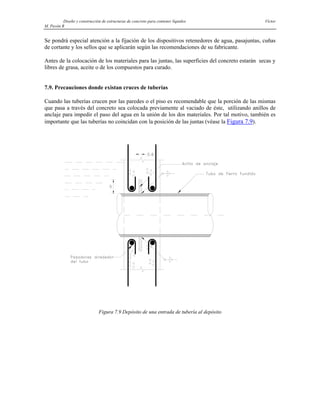Diseño y construcción de estructuras de concreto para contener líquidos Víctor
M. Pavón R
Se pondrá especial atención a la fijación de los dispositivos retenedores de agua, pasajuntas, cuñas
de cortante y los sellos que se aplicarán según las recomendaciones de su fabricante.
Antes de la colocación de los materiales para las juntas, las superficies del concreto estarán secas y
libres de grasa, aceite o de los compuestos para curado.
7.9. Precauciones donde existan cruces de tuberías
Cuando las tuberías crucen por las paredes o el piso es recomendable que la porción de las mismas
que pasa a través del concreto sea colocada previamente al vaciado de éste, utilizando anillos de
anclaje para impedir el paso del agua en la unión de los dos materiales. Por tal motivo, también es
importante que las tuberías no coincidan con la posición de las juntas (véase la Figura 7.9).
Figura 7.9 Depósito de una entrada de tubería al depósito
 