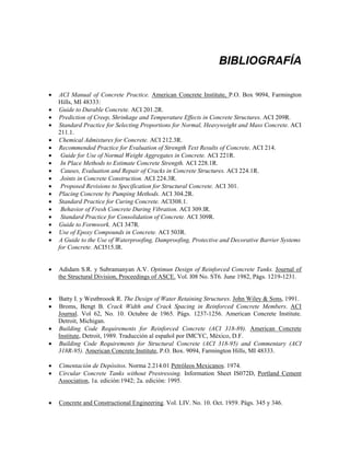 BIBLIOGRAFÍA
• ACI Manual of Concrete Practice. American Concrete Institute, P.O. Box 9094, Farmington
Hills, MI 48333:
• Guide to Durable Concrete. ACI 201.2R.
• Prediction of Creep, Shrinkage and Temperature Effects in Concrete Structures. ACI 209R.
• Standard Practice for Selecting Proportions for Normal, Heavyweight and Mass Concrete. ACI
211.1.
• Chemical Admixtures for Concrete. ACI 212.3R.
• Recommended Practice for Evaluation of Strength Text Results of Concrete. ACI 214.
• Guide for Use of Normal Weight Aggregates in Concrete. ACI 221R.
• In Place Methods to Estimate Concrete Strength. ACI 228.1R.
• Causes, Evaluation and Repair of Cracks in Concrete Structures. ACI 224.1R.
• Joints in Concrete Construction. ACI 224.3R.
• Proposed Revisions to Specification for Structural Concrete. ACI 301.
• Placing Concrete by Pumping Methods. ACI 304.2R.
• Standard Practice for Curing Concrete. ACI308.1.
• Behavior of Fresh Concrete During Vibration. ACI 309.lR.
• Standard Practice for Consolidation of Concrete. ACI 309R.
• Guide to Formwork. ACI 347R.
• Use of Epoxy Compounds in Concrete. ACI 503R.
• A Guide to the Use of Waterproofing, Damproofing, Protective and Decorative Barrier Systems
for Concrete. ACI515.lR.
• Adidam S.R. y Subramanyan A.V. Optimun Design of Reinforced Concrete Tanks. Journal of
the Structural Division, Proceedings of ASCE. Vol. l08 No. ST6. June 1982, Págs. 1219-1231.
• Batty I. y Westbroook R. The Design of Water Retaining Structures. John Wiley & Sons, 1991.
• Broms, Bengt B. Crack Width and Crack Spacing in Reinforced Concrete Members. ACI
Journal. Vol 62, No. 10. Octubre de 1965. Págs. 1237-1256. American Concrete Institute.
Detroit, Michigan.
• Building Code Requirements for Reinforced Concrete (ACI 318-89). American Concrete
Institute, Detroit, 1989. Traducción al español por IMCYC, México, D.F.
• Building Code Requirements for Structural Concrete (ACI 318-95) and Commentary (ACI
318R-95). American Concrete Institute, P.O. Box. 9094, Farmington Hills, MI 48333.
• Cimentación de Depósitos. Norma 2.214.01 Petróleos Mexicanos. 1974.
• Circular Concrete Tanks without Prestressing. Information Sheet IS072D, Portland Cement
Association, 1a. edición:1942; 2a. edición: 1995.
• Concrete and Constructional Engineering. Vol. LIV. No. 10. Oct. 1959. Págs. 345 y 346.
 