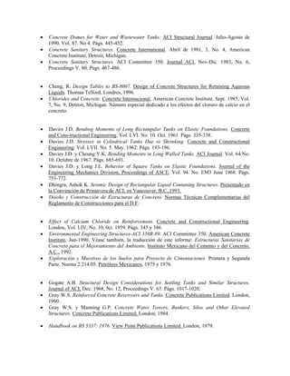 • Concrete Domes for Water and Wastewater Tanks. ACI Structural Journal. Julio-Agosto de
1990. Vol. 87. No 4. Págs. 445-452.
• Concrete Sanitary Structures. Concrete International. Abril de 1981, 3, No. 4, American
Concrete Institute, Detroit, Michigan.
• Concrete Sanitary Structures. ACI Committee 350. Journal ACI, Nov-Dic. 1983, No. 6,
Proceedings V. 80. Pags. 467-486.
• Cheng, R. Design Tables to BS-8007. Design of Concrete Structures for Retaining Aqueous
Liquids. Thomas Telford, Londres, 1996.
• Chlorides and Concrete. Concrete Internacional, American Concrete Institute. Sept. 1985, Vol.
7, No. 9, Detroit, Michigan. Número especial dedicado a los efectos del cloruro de calcio en el
concreto.
• Davies J.D. Bending Moments of Long Rectangular Tanks on Elastic Foundations. Concrete
and Cons-tructional Engineering. Vol. LVI. No. 10. Oct. 1961. Págs. 335-338.
• Davies J.D. Stresses in Cylindrical Tanks Due to Shrinking. Concrete and Constructional
Engineering. Vol. LVII. No. 5. May. 1962. Págs. 193-196.
• Davies J.D. y Cheung Y.K. Bending Moments in Long Walled Tanks. ACI Journal. Vol. 64 No.
10. Octubre de 1967. Págs. 685-691.
• Davies J.D. y Long J.E. Behavior of Square Tanks on Elastic Foundations. Journal of the
Engineering Mechanics Division, Proceedings of ASCE. Vol. 94. No. EM3 June 1968. Págs.
753-772.
• Dhingra, Ashok K. Seismic Design of Rectangular Liquid Contaning Structures. Presentado en
la Convención de Primavera de ACI, en Vancouver, B.C.,1993.
• Diseño y Construcción de Estructuras de Concreto. Normas Técnicas Complementarias del
Reglamento de Construcciones para el D.F.
• Effect of Calcium Chloride on Reinforcement. Concrete and Constructional Engineering.
London, Vol. LIV, No. 10, 0ct. 1959. Págs. 345 y 346.
• Environmental Engineering Structures-ACI 350R-89. ACI Committee 350. American Concrete
Institute, Jun-1990. Véase también, la traducción de este informe: Estructuras Sanitarias de
Concreto para el Mejoramiento del Ambiente. Instituto Mexicano del Cemento y del Concreto,
A.C., 1992.
• Exploración y Muestreo de los Suelos para Proyecto de Cimentaciones. Primera y Segunda
Parte. Norma 2.214.05. Petróleos Mexicanos, 1975 y 1976.
• Gogate A.B. Structural Design Considerations for Settling Tanks and Similar Structures.
Journal of ACI, Dec. 1968, No. 12, Proceedings V. 65. Págs. 1017-1020.
• Gray W.S. Reinforced Concrete Reservoirs and Tanks. Concrete Publications Limited. London,
1960.
• Gray W.S. y Manning G.P. Concrete Water Towers, Bunkers, Silos and Other Elevated
Structures. Concrete Publications Limited. London, 1984.
• Handbook on BS 5337: 1976. View Point Publications Limited. London, 1979.
 