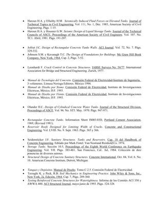 • Haroun H.A. y Ellaithy H.M. Seismically Induced Fluid Forces on Elevated Tanks. Journal of
Technical Topics in Civil Engineering, Vol. 111, No. 1, Dec. 1985, American Society of Civil
Engineering. Págs. 1-15.
• Haroun H.A. y Housner G.W. Seismic Design of Liquid Storage Tanks. Journal of the Technical
Councils of ASCE. Proceedings of the American Society of Civil Engineers. Vol. 107. No.
TC1. Abril, 1981. Págs. 191-207.
• Jofriet J.C. Design of Rectangular Concrete Tanks Walls. ACI Journal. Vol. 72, No. 7. Págs.
329-332.
• Johnson S.M. y Kavanagh T.C. The Design of Foundations for Buildings. Mc Graw Hill Book
Company, New York, 1964. Cap. 2, Págs. 7-52.
• Leonhardt F. Crack Control in Concrete Structures. IABSE Surveys No. 54/77. International
Association for Bridge and Structural Engineering. Zurich, 1977.
• Manual de Tecnología del Concreto. Comisión Federal de Electricidad-Instituto de Ingeniería.
3 volúmenes. Limusa Noriega Editores. México 1994.
• Manual de Diseño por Sismo. Comisión Federal de Electricidad. Instituto de Investigaciones
Eléctricas, México, D.F. 1993.
• Manual de Diseño por Viento. Comisión Federal de Electricidad. Instituto de Investigaciones
Eléctricas, México, D.F. 1993.
• Olander H.C. Design of Cylindical Concrete Water Tanks. Journal of the Structural Division,
Proceedings of ASCE. Vol. 96. No. ST5. May. 1970. Págs. 947-971.
• Rectangular Concrete Tanks. Information Sheet IS003.03D, Portland Cement Association,
1969, (Revised 1981).
• Reservoir Roofs Designed for Limiting Width of Cracks. Concrete and Constructional
Enqineering. Vol. LVIII. No. 9. Sept. 1963. Págs. 365 y 366.
• Seidensticker J.F. Sanitary Structures. Tanks and Reservoirs. Cap. 18 del Handbook of
Concrete Engineering. Editado por Mark Fintel. Van Nostrand Reinhold Co. 1974.
• Storage Tanks. Sección 10.5, Proceedings of the Eighth World Conference on Earthquake
Engineering. Vol. VII. Págs. 383-461. San Francisco, Cal.. Jul, 1984. Colección de diez
ponencias de diversos autores.
• Structural Design of Concrete Sanitary Structures. Concrete International, Oct. 84, Vol. 6. No.
10. American Concrete Institute, Detroit, Michigan.
• Tanques y Depósitos. Manual de Diseño. Tomo C.2.5. Comisión Federal de Electricidad.
• Terzaghi K. y Peck, R.B. Soil Mechanics in Engineering Practice. John Wiley & Sons, Inc.,
New York, 2a. Edición, 1964. Cap. 7, Págs. 289-360.
• Testing Reinforced Concrete Structures for Watertightness. Informe de los Comités ACI 350 y
AWWA 400. ACI Structural Journal, mayo-junio de 1993. Págs. 324-328.
 