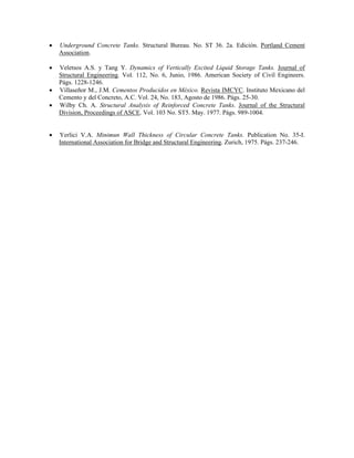 • Underground Concrete Tanks. Structural Bureau. No. ST 36. 2a. Edición. Portland Cement
Association.
• Veletsos A.S. y Tang Y. Dynamics of Vertically Excited Liquid Storage Tanks. Journal of
Structural Engineering. Vol. 112, No. 6, Junio, 1986. American Society of Civil Engineers.
Págs. 1228-1246.
• Villaseñor M., J.M. Cementos Producidos en México. Revista IMCYC. Instituto Mexicano del
Cemento y del Concreto, A.C. Vol. 24, No. 183, Agosto de 1986. Págs. 25-30.
• Wilby Ch. A. Structural Analysis of Reinforced Concrete Tanks. Journal of the Structural
Division, Proceedings of ASCE. Vol. 103 No. ST5. May. 1977. Págs. 989-1004.
• Yerlici V.A. Minimun Wall Thickness of Circular Concrete Tanks. Publication No. 35-I.
International Association for Bridge and Structural Engineering. Zurich, 1975. Págs. 237-246.
 