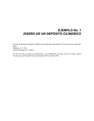 EJEMPLO No. 1
DISEÑO DE UN DEPÓSITO CILÍNDRICO
Se trata de diseñar un depósito cilíndrico para almacenar agua potable. Se cuenta con los siguientes
datos:
Diámetro, D = 30 m.
Altura del líquido, H = 6.00 m.
Se hace uso de las tablas de coeficientes, en la publicación Circular Concrete Tanks without
Prestressing, de Portland Cement Association (PCA), edición 1993.
 