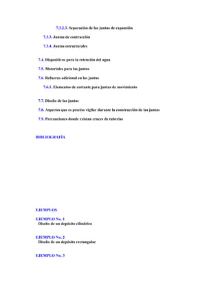 7.3.2.3. Separación de las juntas de expansión
7.3.3. Juntas de contracción
7.3.4. Juntas estructurales
7.4. Dispositivos para la retención del agua
7.5. Materiales para las juntas
7.6. Refuerzo adicional en las juntas
7.6.1. Elementos de cortante para juntas de movimiento
7.7. Diseño de las juntas
7.8. Aspectos que es preciso vigilar durante la construcción de las juntas
7.9. Precauciones donde existan cruces de tuberías
BIBLIOGRAFÍA
EJEMPLOS
EJEMPLO No. 1
Diseño de un depósito cilíndrico
EJEMPLO No. 2
Diseño de un depósito rectangular
EJEMPLO No. 3
 