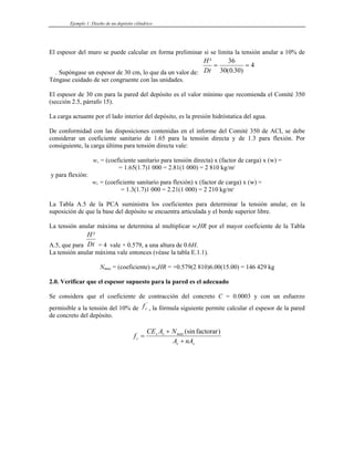 Ejemplo 1: Diseño de un depósito cilíndrico
El espesor del muro se puede calcular en forma preliminar si se limita la tensión anular a 10% de
. Supóngase un espesor de 30 cm, lo que da un valor de:
H
Dt
²
( . )
= =
36
30 0 30
4
Téngase cuidado de ser congruente con las unidades.
El espesor de 30 cm para la pared del depósito es el valor mínimo que recomienda el Comité 350
(sección 2.5, párrafo 15).
La carga actuante por el lado interior del depósito, es la presión hidróstatica del agua.
De conformidad con las disposiciones contenidas en el informe del Comité 350 de ACI, se debe
considerar un coeficiente sanitario de 1.65 para la tensión directa y de 1.3 para flexión. Por
consiguiente, la carga última para tensión directa vale:
wu = (coeficiente sanitario para tensión directa) x (factor de carga) x (w) =
= 1.65(1.7)1 000 = 2.81(1 000) = 2 810 kg/m3
y para flexión:
wu = (coeficiente sanitario para flexión) x (factor de carga) x (w) =
= 1.3(1.7)1 000 = 2.21(1 000) = 2 210 kg/m3
La Tabla A.5 de la PCA suministra los coeficientes para determinar la tensión anular, en la
suposición de que la base del depósito se encuentra articulada y el borde superior libre.
La tensión anular máxima se determina al multiplicar wuHR por el mayor coeficiente de la Tabla
A.5, que para
H
Dt
²
= 4 vale + 0.579, a una altura de 0.6H.
La tensión anular máxima vale entonces (véase la tabla E.1.1).
Nmax = (coeficiente) wuHR = +0.579(2 810)6.00(15.00) = 146 429 kg
2.0. Verificar que el espesor supuesto para la pared es el adecuado
Se considera que el coeficiente de contracción del concreto C = 0.0003 y con un esfuerzo
permisible a la tensión del 10% de , la fórmula siguiente permite calcular el espesor de la pared
de concreto del depósito.
fc
'
f
CE A N
A nA
c
s s máx
c s
=
+
+
(sin )
factorar
 