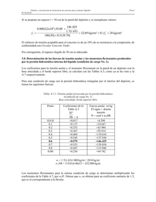 Diseño y construcción de estructuras de concreto para contener líquidos Víctor
M. Pavón R
Si se propone un espesor t = 30 cm de la pared del depósito y se reemplazan valores:
f f
c c
=
+
+
= < =
0.0003(2x10 )39.00
146 429
1.7(1.65)
100(30) 8.5(39.70)
22 kg/cm² 0.1 28 kg/cm²
6
'
.69
El esfuerzo de tensión aceptable para el concreto es de un 10% de su resistencia a la compresión, de
conformidad con Circular Concrete Tanks.
Por consiguiente, el espesor elegido de 30 cm es adecuado.
3.0. Determinación de las fuerzas de tensión anular y los momentos flexionantes producidos
por la presión hidrostática interna del líquido (condición de carga No. 1).
Los coeficientes para la tensión anular y el momento flexionante en la pared de un depósito con la
base articulada y el borde superior libre, se calculan con las Tablas A.5, como ya se ha visto y la
A.7 respectivamente.
Para esta condición de carga con la presión hidrostática triangular por el interior del depósito, se
tienen las siguientes fuerzas:
Tabla E.1.1. Tensión anular provocada por la presión hidrostática
(Condición de carga No. 1)
Base articulada, borde superior libre
Punto Coeficientes de la
Tabla A.5
H
Dt
²
= 4
Fuerza anular en kg
El signo + denota
tensión
N = coef x wuHR
0.0 H +0.017 +4 299
0.1 +0.137 +34 647
0.2 +0.253 +63 984
0.3 +0.367 +92 814
0.4 +0.469 +118 610
0.5 +0.545 +137 830
0.6 +0.579 +146 429
0.7 +0.553 +139 854
0.8 +0.447 +113 046
0.9H +0.256 +64 742
wu = 1.7(1.65)1 000 kg/m3
= 2810 kg/m3
wu HR = 2 810 (6.00)15 = 252,900 kg/m
Los momentos flexionantes para la misma condición de carga se determinan multiplicando los
coeficientes de la Tabla A.7, por wuH3
. Nótese que wu se obtiene para un coeficiente sanitario de 1.3,
que es el correspondiente a la flexión.
 