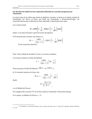 Diseño y construcción de estructuras de concreto para contener líquidos Víctor
M. Pavón R
6.0. Revisión del análisis de base empotrada utilizando las ecuaciones propuestas por
Timoshenko
La mayor parte de las tablas para diseño de depósitos circulares se basan en el trabajo original de
Timoshenko. En Theory of Plates and Shells por Timoshenko y Woinowsky-Krieger,1
las
ecuaciones básicas para condiciones de base empotrada se determinan como sigue.
a) La tensión anular:
( ) ( )⎥
⎦
⎤
⎢
⎣
⎡
⎟
⎟
⎠
⎞
⎜
⎜
⎝
⎛
−
−
−
−
= x
H
1
1
x
H
x
1
wRH
N β
ζ
β
β
θ
donde x es la altura del punto a partir de la base del depósito.
b) El momento para un punto cuya altura es x:
( ) ( )⎥
⎦
⎤
⎢
⎣
⎡
⎟
⎟
⎠
⎞
⎜
⎜
⎝
⎛
−
+
−
−
−
= x
H
x
v
wRHt
Mx β
θ
β
β
ζ
1
1
)
1
(
12 2
En las ecuaciones anteriores:
Nota: Tener cuidado de introducir el seno y el coseno en radianes.
c) La fuerza cortante en la base del depósito:
⎟
⎠
⎞
⎜
⎝
⎛
−
−
=
H
v
wRHt
V
1
2
)
1
(
12 2
β
Puesto que para el fondo del depósito, ξ β
( )
x = 0 y θ β
( )
x =1,
d) El momento máximo en la base vale:
⎟
⎟
⎠
⎞
⎜
⎜
⎝
⎛
−
−
−
=
H
v
wRHt
M
β
1
1
)
1
(
12 2
máx
donde:
β
ν
=
−
3 1
2 2
4
( ²
R t
)
;
ν es el Módulo de Poisson.
Ver la página 468, ecuación 275, de la obra citada de Timoshenko, Woinowsky-Krieger.
Si se supone, un Módulo de Poisson, ν = 0:
1
S. Timoshenko y S. Woinowsky-Krieger. Theory of plates and shells, inciso 117, págs. 485 y siguientes. McGraw Hill Book
Co. 1959.
 