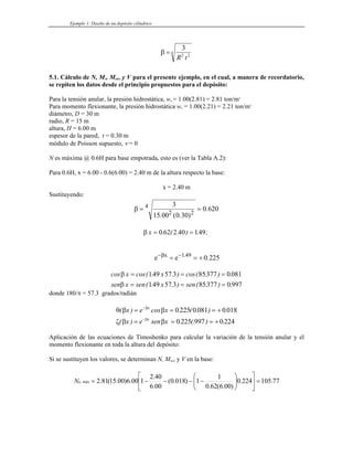Ejemplo 1: Diseño de un depósito cilíndrico
β =
3
2 2
4
R t
5.1. Cálculo de N, Mx, Mmáx y V para el presente ejemplo, en el cual, a manera de recordatorio,
se repiten los datos desde el principio propuestos para el depósito:
Para la tensión anular, la presión hidrostática, wu = 1.00(2.81) = 2.81 ton/m3
Para momento flexionante, la presión hidrostática wu = 1.00(2.21) = 2.21 ton/m3
diámetro, D = 30 m
radio, R = 15 m
altura, H = 6.00 m
espesor de la pared, t = 0.30 m
módulo de Poisson supuesto, ν = 0
N es máxima @ 0.6H para base empotrada, esto es (ver la Tabla A.2):
Para 0.6H, x = 6.00 - 0.6(6.00) = 2.40 m de la altura respecto la base:
x = 2.40 m
Sustituyendo:
β = =
4
2 2
3
15 00 0 30
0 620
. ( . )
.
β x = =
0 62 2 40 149
. ( . ) . ;
e e
x
− −
= = +
β 1 49
0 225
.
.
cos cos( . . ) cos( . ) .
( . . ) ( . ) .
β
β
x x
sen x sen x sen
= = =
= =
149 57 3 85377 0 081
149 57 3 85377 0 997
=
donde 180/π = 57.3 grados/radián
θ β β
ζ β β
β
β
( ) cos . ( . ) .
( ) . (. ) .
x e x
x e sen x
x
x
= = = +
= = = +
−
−
0 225 0 081 0 018
0 225 997 0 224
Aplicación de las ecuaciones de Timoshenko para calcular la variación de la tensión anular y el
momento flexionante en toda la altura del depósito:
Si se sustituyen los valores, se determinan N, Mmax y V en la base:
77
.
105
224
.
0
)
00
.
6
(
62
.
0
1
1
)
018
.
0
(
00
.
6
40
.
2
1
00
.
6
)
00
.
15
(
81
.
2
máx
, =
⎥
⎦
⎤
⎢
⎣
⎡
⎟
⎟
⎠
⎞
⎜
⎜
⎝
⎛
−
−
−
−
=
u
N
 