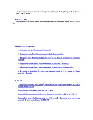 Análisis sísmico para un depósito rectangular de 30 metros de longitud por 20 metros de
ancho y 5 de altura
EJEMPLO No. 4
Análisis sísmico de conformidad con el procedimiento propuesto en el informe ACI 350.3-
01
PROGRAMAS EN QBASIC
1. Programa con las Fórmulas de Timoshenko
2. Programa para el análisis sísmico de un depósito rectangular
3. Programa para determinar el peralte efectivo y el área de acero en una sección de
concreto
4. Ejemplo de aplicación del programa con las fórmulas de Timoshenko
5. Ejemplo de aplicación del programa para el análisis sísmico de un depósito
6. Ejemplos de aplicación del programa para determinar d y as en una sección de
concreto reforzado
TABLAS
Área de refuerzo para losas, en cm2
, suministrada por diferentes diámetros de varillas
y separaciones, en cm
Capacidad de varillas en tensión directa, en Ton.
Longitud básica de desarrollo de las varillas según la sección 12.2.2 de ACI 318-95
Longitud de desarrollo ld para acero fy= 4200 kg/cm2, refuerzo de lecho inferior, en
concreto de peso normal según ACI 318-95
 