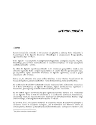 INTRODUCCIÓN
Alcance
Las recomendaciones contenidas en este volumen son aplicables al análisis y diseño estructural y a
la construcción de los depósitos de concreto reforzado para el almacenamiento de agua potable,
agua tratada o algún otro fluido.
Estos depósitos vistos en planta, pueden presentar una geometría rectangular, circular o poligonal.
Sin embargo, en este tratado haremos hincapié en los depósitos regulares, esto es: ya sea de planta
cuadrada, rectangular o circular.
Se cubren los depósitos superficiales utilizados en los sistemas de agua potable o tratada o para
almacenar algún otro fluido, y se pone especial énfasis en aquellos depósitos que almacenan agua,
ya sea potable o sujeta a tratamiento. Se entiende por depósitos superficiales, los que se apoyan
directamente sobre el terreno.
Por su uso, las estructuras a las cuales se hace referencia en este volumen, pueden consistir de
tanques de regulación, cárcamos de bombeo, plantas de tratamiento y plantas potabilizadoras.
En la elaboración de este libro1
se ha tenido en mente proporcionar a los profesionistas involucrados
en el diseño estructural de los depósitos de concreto, algunas recomendaciones, sugerencias y
lineamientos, para mejorar y facilitar la realización de los proyectos estructurales.
Se dan también algunas recomendaciones para lograr que el concreto empleado en la construcción
de los depósitos reúna en todo lo concerniente a su dosificación, elaboración, transportación,
colocación y curado, los requisitos necesarios para lograr una estructura resistente, durable y tenga
al mismo tiempo, un desempeño satisfactorio durante su vida útil.
Se resuelven paso a paso ejemplos numéricos de un depósito circular, de un depósito rectangular y
del análisis sísmico de un depósito rectangular. A fin de no tener un texto demasiado extenso, en
dichos ejemplos, el análisis y el diseño está estrictamente limitado a los requisitos específicos para
1
Este libro se procesó en Winword versión 97
 
