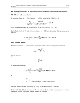 Diseño y construcción de estructuras de concreto para contener líquidos Víctor
M. Pavón R
9.0. Diseño para momento, de conformidad con las resultantes de los momentos flexionantes
9.1. Refuerzo en la cara exterior
El momento último Mu = + 5 633 kg m/m = + 563 300 kg.cm/m (ver Tabla E.1.11).
M
F f bd
u
R c
'
. ( ) ( . )
.
2 2
563300
0 9 280 100 24 4
0 0375
= =
d = t - recubrimiento libre - φ/2 (varilla #4) = 30 - 5 - 1.27/2 = 24.37 = 24.4 cm
De la Tabla A.20 de Circular Concrete Tanks: ω = 0.038, se determina el área necesaria de
refuerzo:
A
f
f
bd
s
c
y
= = =
ω
'
. ( . ) .
0 038
280
4200
100 24 4 618 cm²/m
9.1.1. Refuerzo mínimo
Según el subcapítulo 2.3 de este Manual, el refuerzo mínimo en una losa de concreto debe ser:
A
f
f
b d
s mín
c
y
w
,
'
.
=
08
pero no menor a:
14
f
b d
y
w
Si se reemplazan valores:
A
f
f
b d
s
c
y
w
= = =
08 08 280
4200
100 24 4 7 78
. .
( . ) .
'
cm²
y
d
b
f
w
y
14
= 0.00333(100) 24.4 = 8.13 > 6.18 cm²/m
Esta área mínima se cubre con varillas del # 4 @ 15 cm (As efectiva = 8.47 cm²/m).
El área calculada deberá colocarse por la cara exterior de la pared y prolongarse a esa misma
separación desde el fondo hasta el borde superior de la misma.
 