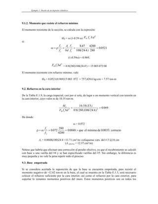 Ejemplo 1: Diseño de un depósito cilíndrico
9.1.2. Momento que resiste el refuerzo mínimo
El momento resistente de la sección, se calcula con la expresión:
MR = ω (1-0.59 ω) F f bd
R c
' 2
si:
ω ρ
= = = =
f
f
A
bd
f
f
y
c
s y
c
' '
.
( . )
.
8 47
100 24 4
4200
280
0 0521
(1-0.59ω) = 0.969;
F f bd
R c
' 2
= 0.9(280)100(24.4²) = 15 003 072.00
El momento resistente con refuerzo mínimo, vale:
MR = 0.0521(0.969)15 003 072 = 757,428.6 kg-cm = 7.57 ton-m
9.2. Refuerzo en la cara interior
De la Tabla E.1.9, la carga trapecial, casi por sí sola, da lugar a un momento vertical con tensión en
la cara interior, cuyo valor es de 10.35 ton-m.
M
F f bd
E
u
R c
'
. ( )
. ( ) ( . )
.
2 2
10 35 5
0 9 280 100 24 4
0 069
= =
De donde:
ω = 0.072
ρ ω
= = = >
f
f
c
y
'
. . . :
0 072
280
4200
0 0048 0 0033
que el mínimode correcto
As = 0.0048(100)24.4 =11.71 cm²/m: colóquense vars. del # 5 @16 cm
(As efectiva = 12.37 cm²/m)
Nótese que habría que efectuar una corrección al peralte efectivo, ya que el recubrimiento se calculó
con base a una varilla del #4 y se han especificado varillas del #5. Sin embargo, la diferencia es
muy pequeña y no vale la pena repetir todo el proceso.
9.3. Base empotrada
Si se considera acertada la suposición de que la base se encuentra empotrada, para resistir el
momento negativo de -12.82 ton-m en la base, el cual se muestra en la Tabla E.1.3, será necesario
colocar el refuerzo suficiente por la cara interior; así como el refuerzo por la cara exterior, para
soportar lo restantes momentos positivos del muro. Estos momentos positivos son en todos los
 
