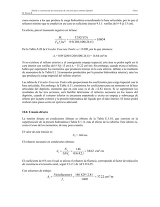 Diseño y construcción de estructuras de concreto para contener líquidos Víctor
M. Pavón R
casos menores a los que produce la carga hidrostática considerando la base articulada, por lo que el
refuerzo mínimo que se empleó en ese caso es suficiente (inciso 9.1.1: varillas del # 4 @ 15 cm).
En efecto, para el momento negativo en la base:
M
F f bd
E
u
R c
'
²
. ( )
. ( ) ( . ²)
.
= =
12 82 5
0 9 280 100 24 4
0 0854
De la Tabla A.20 de Circular Concrete Tanks: ω = 0.090, por lo que entonces:
As = 0.09 (280/4 200)100( 24.4) = 14.64 cm²/m
Si no existiese el relleno exterior y el consiguiente empuje trapecial, esta área se podrá suplir en la
cara interior con varillas del # 5@ 13 cm (As = 15.22 cm²/m). Sin embargo, cuando exista el relleno,
habrá que superponer los momentos que producen tensión en la cara interior, debido a la resultante
de momentos de la Tabla E.1.3 (momentos producidos por la presión hidrostática interior), más los
que produzca la carga trapecial del relleno exterior.
Las tablas de Circular Concrete Tanks sólo proporcionan los coeficientes para carga trapecial con la
base articulada. Sin embargo, la Tabla A.11, suministra los coeficientes para un momento en la base
articulada del depósito, momento que en este caso es el de -12.82 ton-m. Si se superponen los
resultados de las tres acciones, será factible determinar el refuerzo necesario en los muros del
depósito, cuando el extremo inferior se encuentra empotrado y exista un empuje y sobrecarga de
relleno por la parte exterior y la presión hidrostática del líquido por el lado interior. El lector podrá
realizar estos pasos como un ejercicio adicional.
10.0. Tensión directa
La tensión directa en condiciones últimas se obtiene de la Tabla E.1.10, que consiste en la
superposición de la presión hidrostática (Tabla E.1.1), más el efecto de la cubierta. Este último es,
como el caso de los momentos, de muy poca cuantía.
El valor de esta tensión es:
Nu = 146 ton
El refuerzo necesario en condiciones últimas:
A
N
f
s
u
y
= = =
0 9
146
0 9 4 2
38 62
. . ( . )
. cm²/m
El coeficiente de 0.9 con el cual se afecta el esfuerzo de fluencia, corresponde al factor de reducción
de resistencia a la tensión axial, según 9.3.2.1 de ACI 318-95.
Con esfuerzos de trabajo:
A
N
f
s
s
= = =
(sinfactorar) 146 429 / 2.81
1400
cm²/m
37 22
.
 