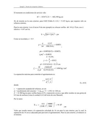 Ejemplo 1: Diseño de un depósito cilíndrico
El momento en condiciones de servicio vale:
M = - 10347/2.21 = - 468,190 kg.cm
Mu de tensión en la cara exterior, para 0.8H (Tabla E.1.11) = 5 633 kg.m, que requiere sólo un
refuerzo mínimo.
Para la cara exterior (ver el inciso 9 de este ejemplo) se colocan varillas del #4 @ 15cm, con As
efectiva = 8.47 cm²/m.
k n n
= + −
2ρ ρ ρ
( )² n
Como se recordará, n = 8.5
ρ = = =
A
bd
s 12 37
100 24 4
0 0051
.
( . )
.
;
0019
.
0
)
(
;
0433
.
0
)
5
.
8
(
0051
.
0
2
=
=
=
n
n
ρ
ρ
k = 0.254;
j
k
= − =
1
3
0 915
.
;
jd = 0.915(24.4) = 22.33 cm
f
M
A jd
s
s
= = =
( . )
. ( . )
4 68 10
12 37 22 33
1 694
5
kg / cm²
La separación máxima para controlar el agrietamiento es:
3
2
5
.
0
⎟
⎟
⎠
⎞
⎜
⎜
⎝
⎛
=
s
c f
Z
d
s
Ec. (4.8)
donde:
s = separación aceptada del refuerzo, en cm
dc = recubimiento del concreto + ½ φvarilla= 5 + 1.59/2 ≅ 5.80 cm
Z = 16 980 kg/cm para varillas hasta el #5 y exposición severa y que debe resultar en una grieta de
0.2 mm de anchura (véase la unidad 4.4.2 del texto de este Manual).
Por lo tanto:
97
14
1694
16980
80
5
5
0
S
3
2
.
)
.
(
.
máx =
⎟
⎠
⎞
⎜
⎝
⎛
=
cm
Valor que resulta menor a la separación calculada de 16 cm para la cara interior, por lo cual, la
separación de 14 cm es adecuada para prevenir el agrietamiento. Para la cara exterior, el refuerzo es
el mínimo.
 