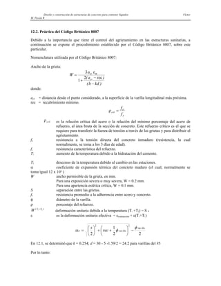 Diseño y construcción de estructuras de concreto para contener líquidos Víctor
M. Pavón R
12.2. Práctica del Código Británico 8007
Debido a la importancia que tiene el control del agrietamiento en las estructuras sanitarias, a
continuación se expone el procedimiento establecido por el Código Británico 8007, sobre este
particular.
Nomenclatura utilizada por el Código Británico 8007:
Ancho de la grieta:
W
a
a
h kd
cr m
cr
=
+
−
−
3
1
2
ε
( )
( )
rec
donde:
acr = distancia desde el punto considerado, a la superficie de la varilla longitudinal más próxima.
rec = recubrimiento mínimo.
ρcrít
ct
y
f
f
=
ρcrít es la relación crítica del acero o la relación del mínimo porcentaje del acero de
refuerzo, al área bruta de la sección de concreto. Este refuerzo crítico es el que se
requiere para transferir la fuerza de tensión a través de las grietas y para distribuir el
agrietamiento.
fct resistencia a la tensión directa del concreto inmaduro (resistencia, la cual
normalmente, se toma a los 3 días de edad).
fy resistencia característica del refuerzo.
T1 aumento de la temperatura debido a la hidratación del cemento.
T2 descenso de la temperatura debido al cambio en las estaciones.
α coeficiente de expansión térmica del concreto maduro (el cual, normalmente se
toma igual 12 x 10-6
)
W ancho permisible de la grieta, en mm.
Para una exposición severa o muy severa, W = 0.2 mm.
Para una apariencia estética crítica, W = 0.1 mm.
S separación entre las grietas.
fb resistencia promedio a la adherencia entre acero y concreto.
φ diámetro de la varilla.
ρ porcentaje del refuerzo.
W T T
( 1 2
+ )
deformación unitaria debida a la temperatura (T1 +T2) = S ε
ε es la deformación unitaria efectiva = εcontracción + ε(T1+T1)
2
2
1
2
var
2
var
2
illa
illa
cr rec
s φ
φ
α −
⎟
⎠
⎞
⎜
⎝
⎛
+
+
⎟
⎠
⎞
⎜
⎝
⎛
=
En 12.1, se determinó que k = 0.254; d = 30 - 5 -1.59/2 = 24.2 para varillas del #5
Por lo tanto:
 